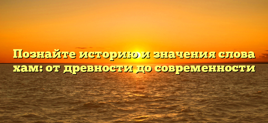 Познайте историю и значения слова хам: от древности до современности