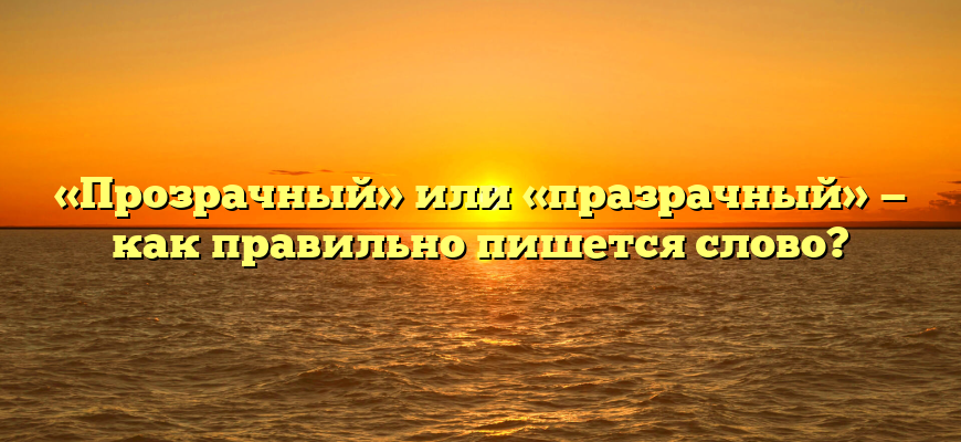 «Прозрачный» или «празрачный» — как правильно пишется слово?