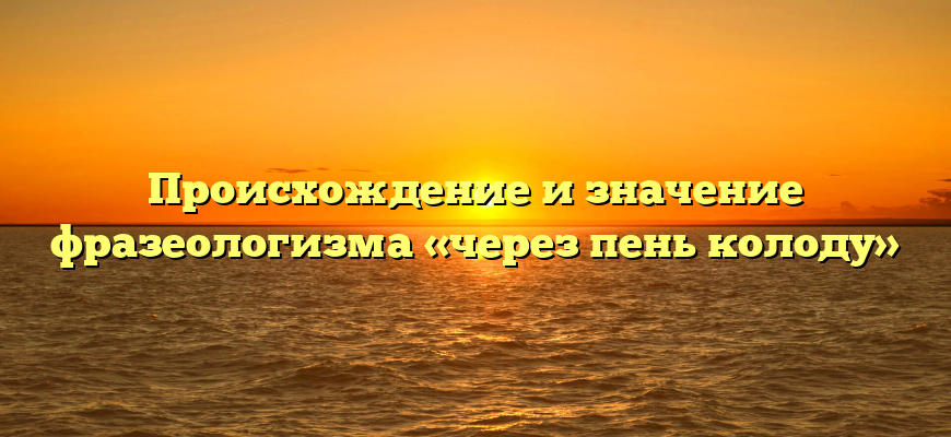 Происхождение и значение фразеологизма «через пень колоду»
