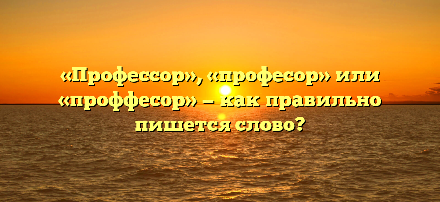 «Профессор», «професор» или «проффесор» — как правильно пишется слово?