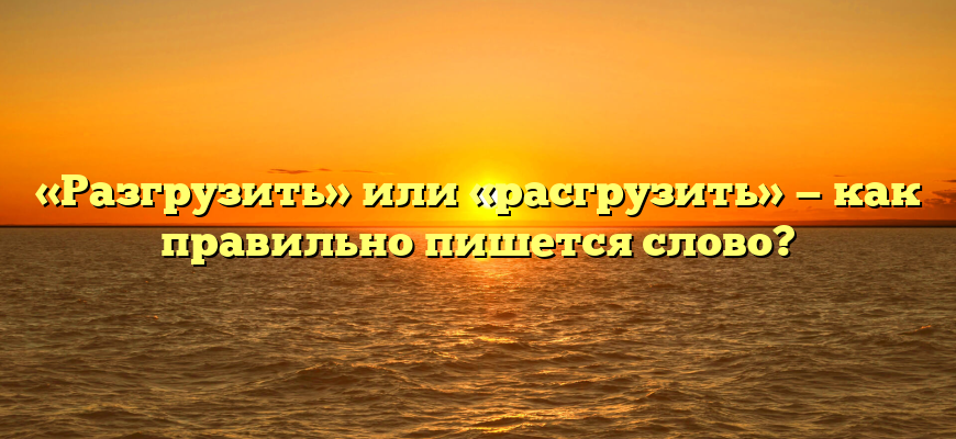 «Разгрузить» или «расгрузить» — как правильно пишется слово?