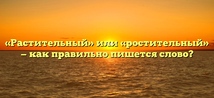 «Растительный» или «ростительный» — как правильно пишется слово?