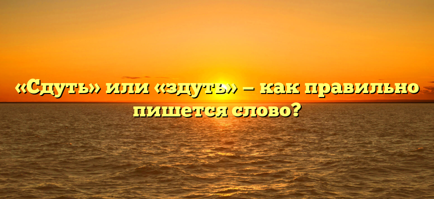 «Сдуть» или «здуть» — как правильно пишется слово?
