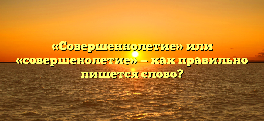 «Совершеннолетие» или «совершенолетие» — как правильно пишется слово?