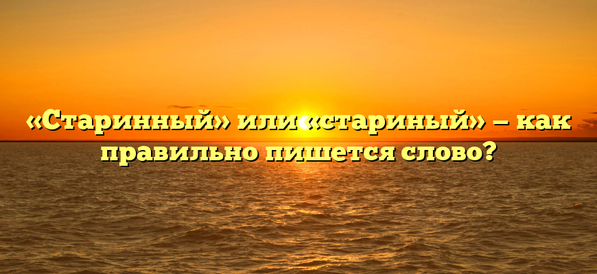«Старинный» или «стариный» — как правильно пишется слово?