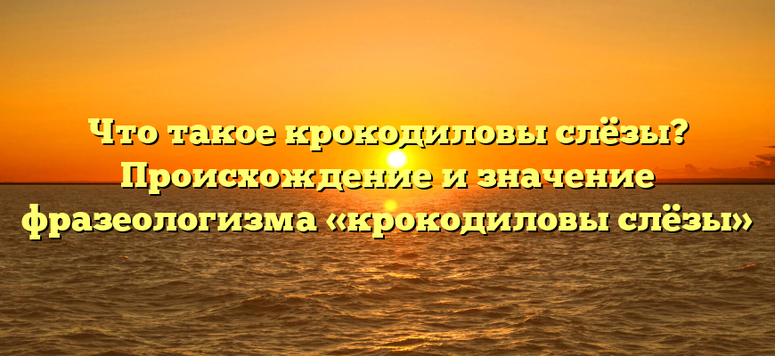 Что такое крокодиловы слёзы? Происхождение и значение фразеологизма «крокодиловы слёзы»