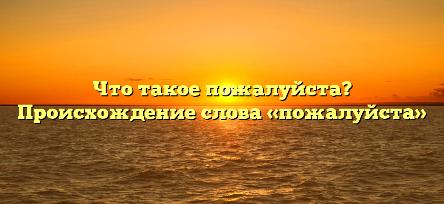 Что такое пожалуйста? Происхождение слова «пожалуйста»