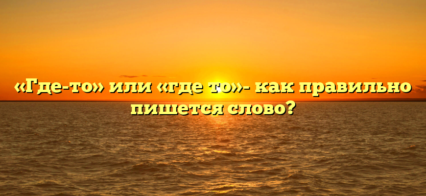 «Где-то» или «где то»- как правильно пишется слово?