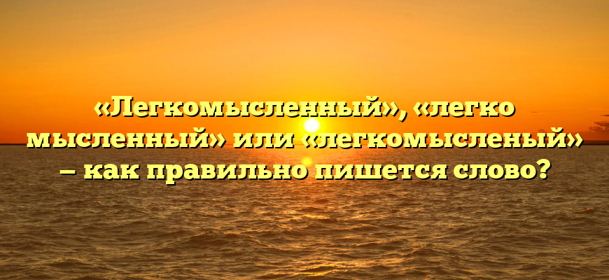«Легкомысленный», «легко мысленный» или «легкомысленый» — как правильно пишется слово?