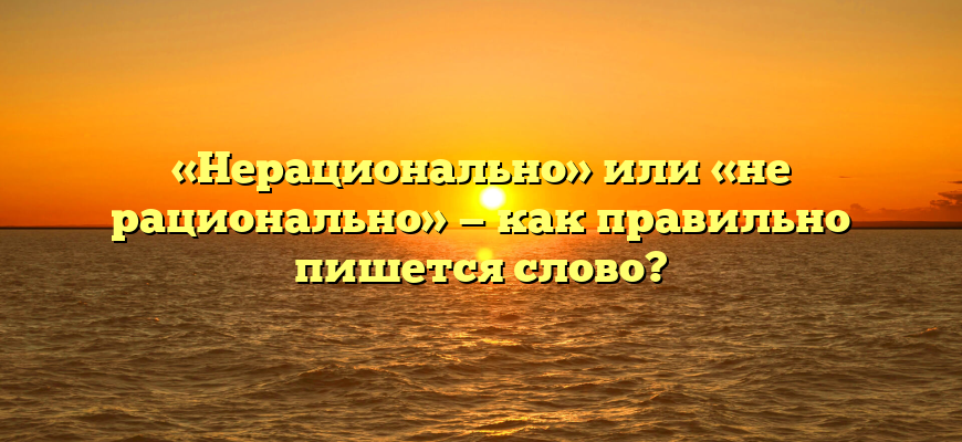«Нерационально» или «не рационально» — как правильно пишется слово?
